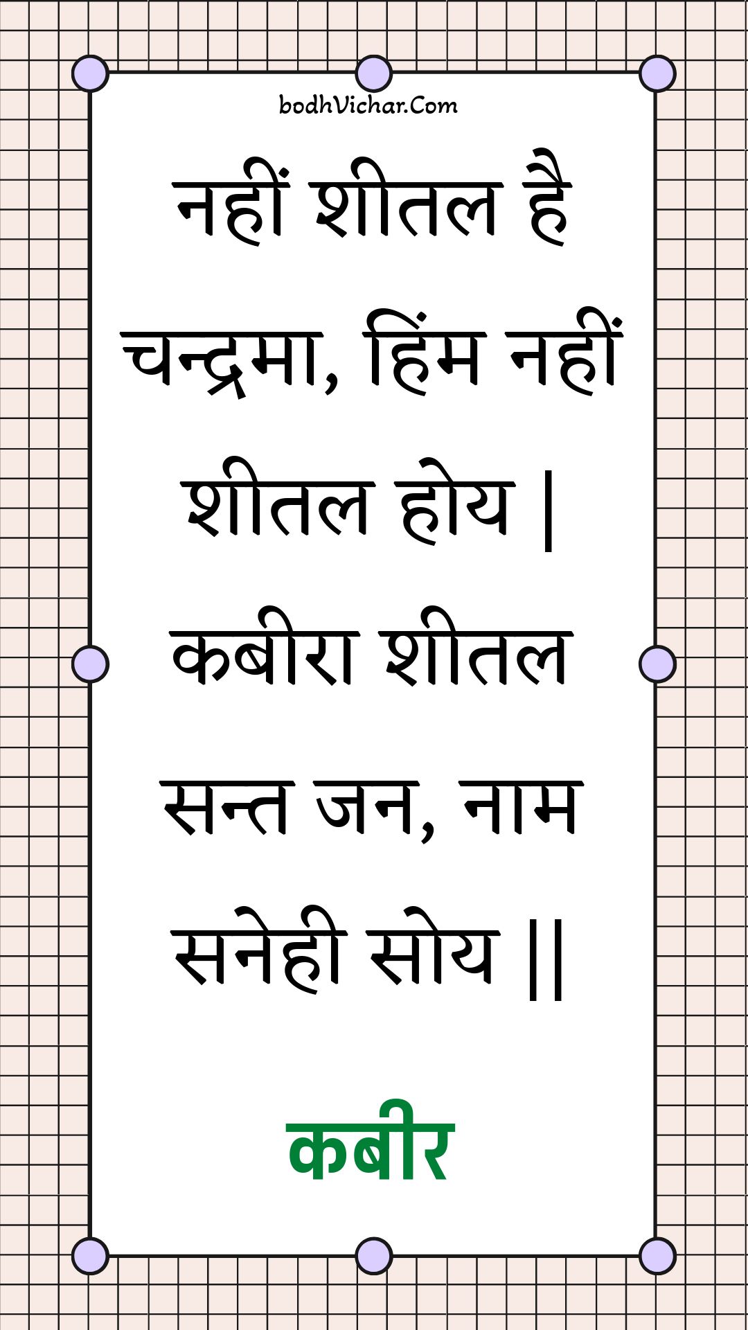 नहीं शीतल है चन्द्रमा, हिंम नहीं शीतल होय | कबीरा शीतल सन्त जन, नाम सनेही सोय || : Nahin sheetal hai chandrama, himm nahin sheetal hoy | kabeera sheetal sant jan, naam sanehee soy || - कबीर