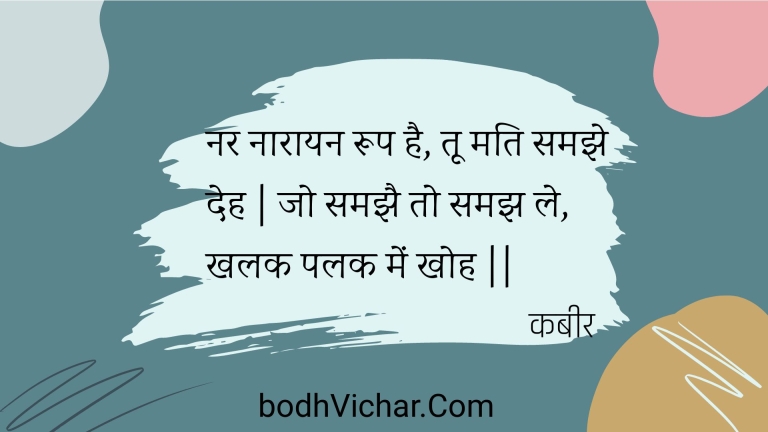 नर नारायन रूप है, तू मति समझे देह | जो समझै तो समझ ले, खलक पलक में खोह || : Nar naaraayan roop hai, too mati samajhe deh | jo samajhai to samajh le, khalak palak mein khoh || - कबीर