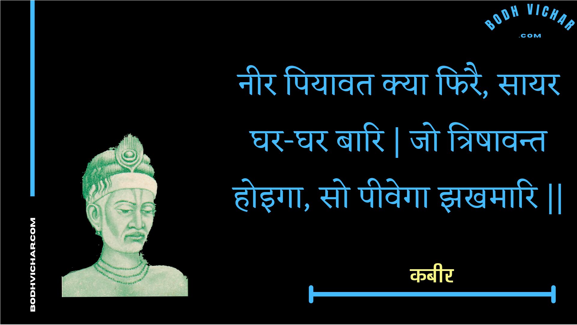 नीर पियावत क्या फिरै, सायर घर-घर बारि | जो त्रिषावन्त होइगा, सो पीवेगा झखमारि || : Neer piyaavat kya phirai, saayar ghar-ghar baari | jo trishaavant hoiga, so peevega jhakhamaari || - कबीर