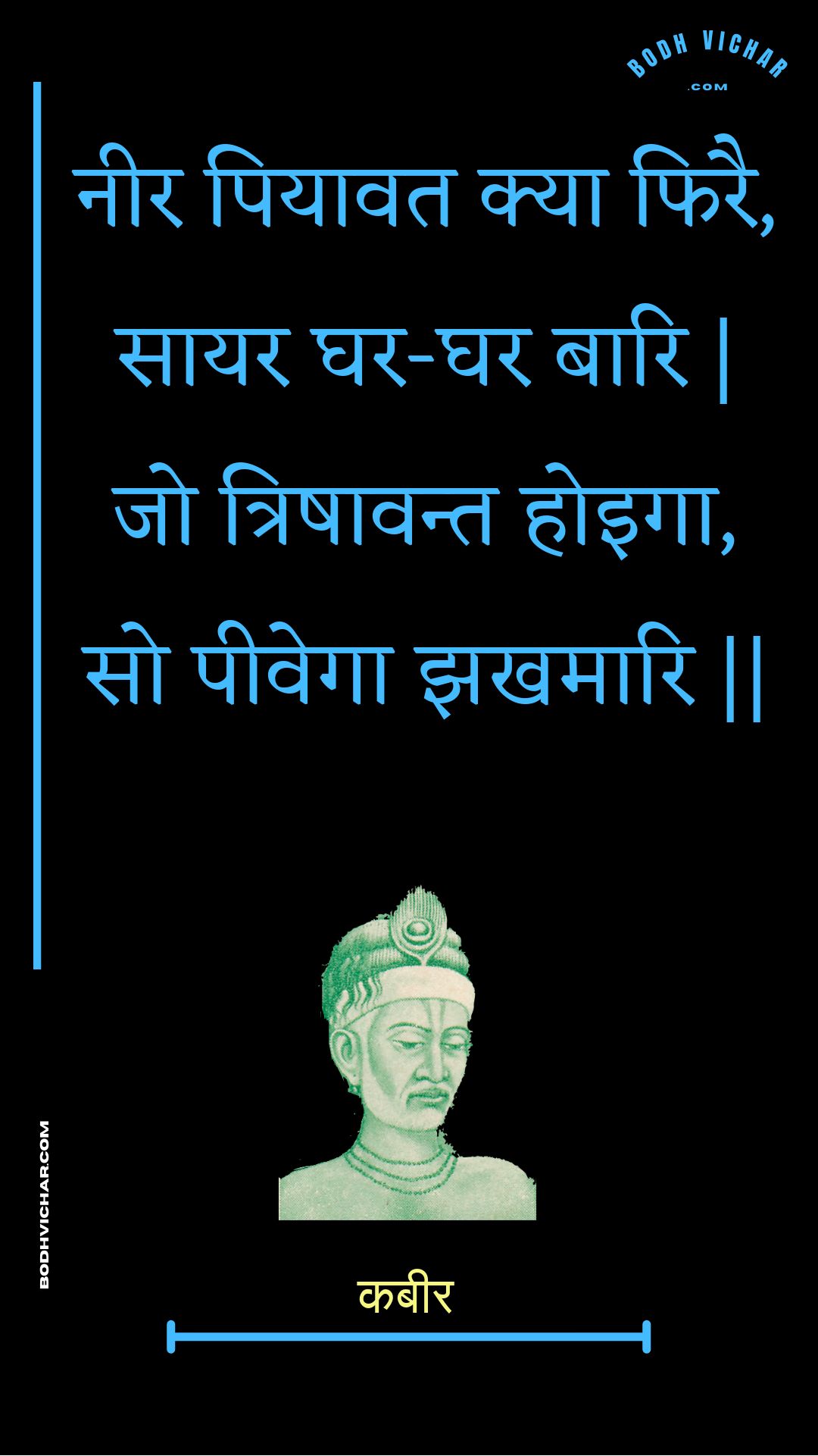 नीर पियावत क्या फिरै, सायर घर-घर बारि | जो त्रिषावन्त होइगा, सो पीवेगा झखमारि || : Neer piyaavat kya phirai, saayar ghar-ghar baari | jo trishaavant hoiga, so peevega jhakhamaari || - कबीर