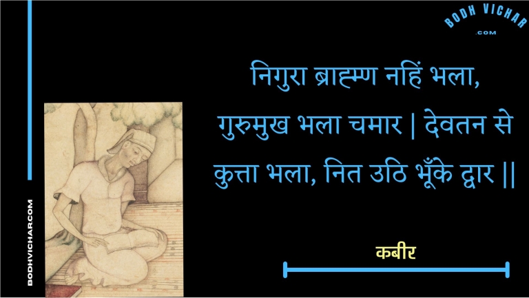 निगुरा ब्राह्म्ण नहिं भला, गुरुमुख भला चमार | देवतन से कुत्ता भला, नित उठि भूँके द्वार || : Nigura braahmn nahin bhala, gurumukh bhala chamaar | devatan se kutta bhala, nit uthi bhoonke dvaar || - कबीर