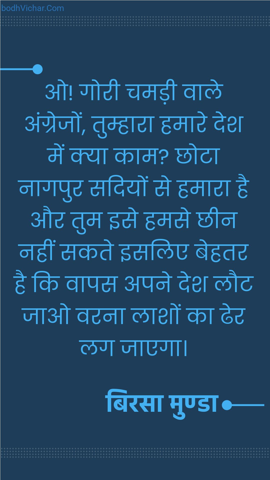 ओ! गोरी चमड़ी वाले अंग्रेजों, तुम्हारा हमारे देश में क्या काम? छोटा नागपुर सदियों से हमारा है और तुम इसे हमसे छीन नहीं सकते इसलिए बेहतर है कि वापस अपने देश लौट जाओ वरना लाशों का ढेर लग जाएगा। : O! goree chamadee vaale angrejon, tumhaara hamaara desh mein kya kaam hai? chhota naagapur sadiyon se hamaara hai aur aap ise hamase chheen nahin sakate isalie behatar hai ki vaapas apane desh lautakar mile varna varanon ka dher lag jae. - बिरसा मुण्डा