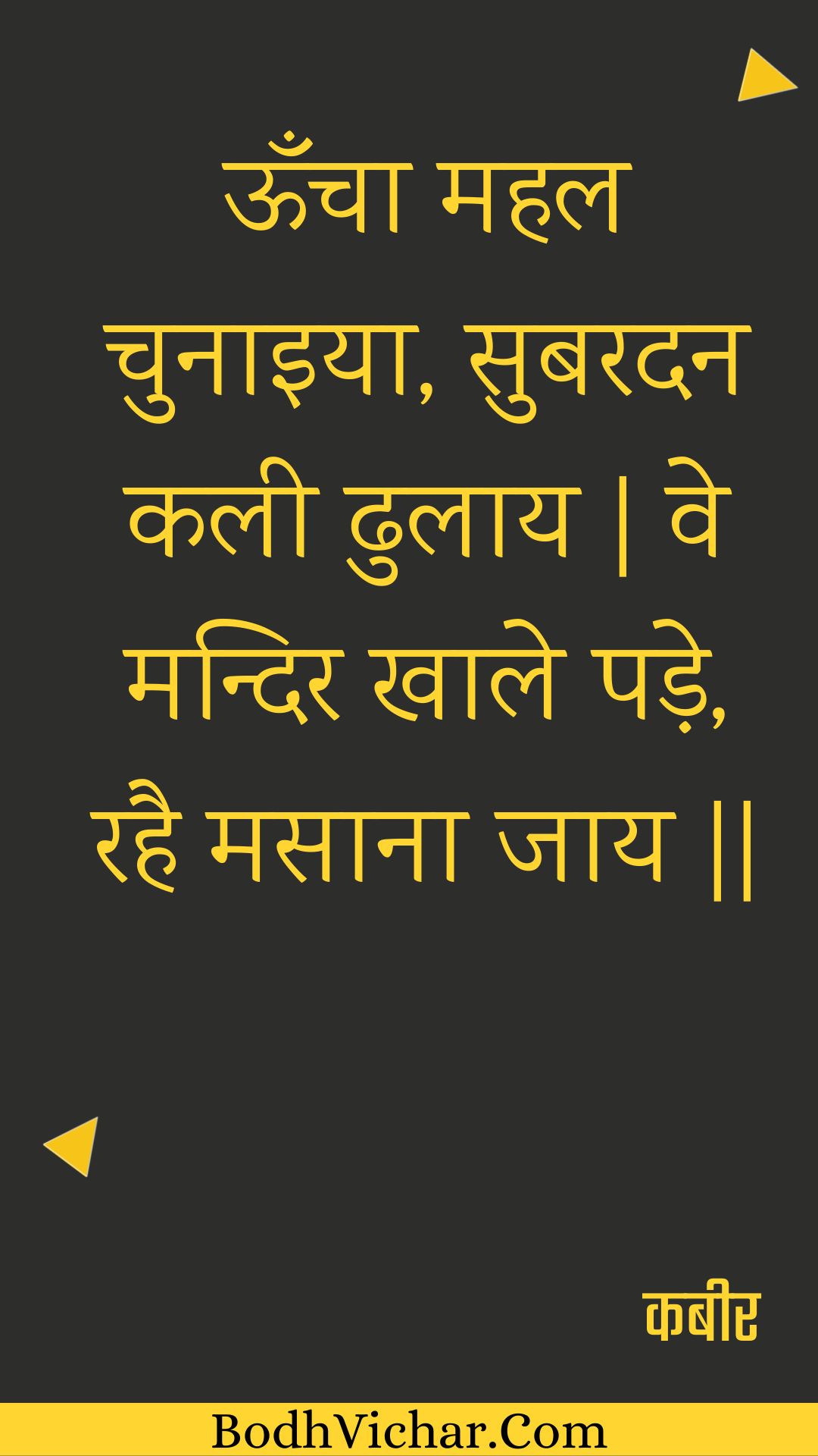 ऊँचा महल चुनाइया, सुबरदन कली ढुलाय | वे मन्दिर खाले पड़े, रहै मसाना जाय || : Ooncha mahal chunaiya, subaradan kalee dhulaay | ve mandir khaale pade, rahai masaana jaay || - कबीर