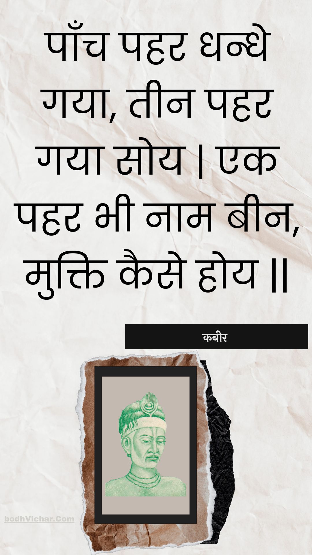 पाँच पहर धन्धे गया, तीन पहर गया सोय | एक पहर भी नाम बीन, मुक्ति कैसे होय || : Paanch pahar dhandhe gaya, teen pahar gaya soy | ek pahar bhee naam been, mukti kaise hoy || - कबीर