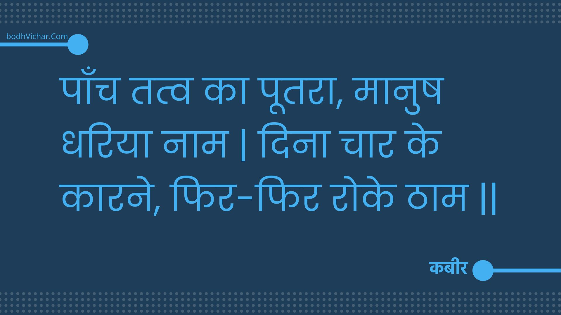 पाँच तत्व का पूतरा, मानुष धरिया नाम | दिना चार के कारने, फिर-फिर रोके ठाम || : Paanch tatv ka pootara, maanush dhariya naam | dina chaar ke kaarane, phir-phir roke thaam || - कबीर