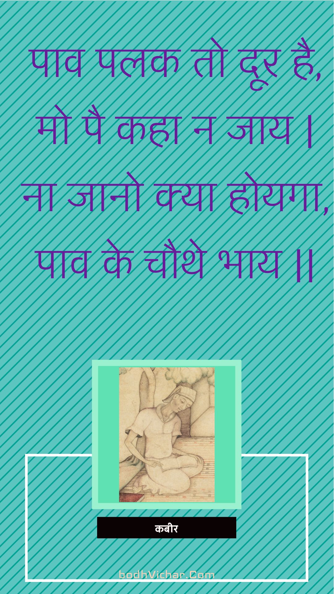 पाव पलक तो दूर है, मो पै कहा न जाय | ना जानो क्या होयगा, पाव के चौथे भाय || : Paav palak to door hai, mo pai kaha na jaay | na jaano kya hoyaga, paav ke chauthe bhaay || - कबीर