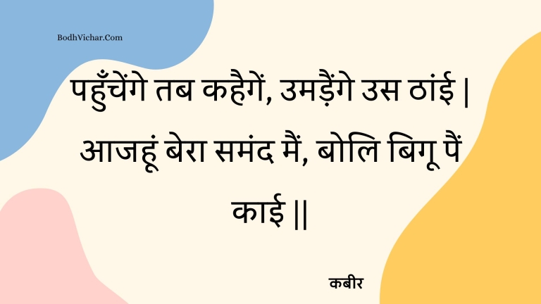 पहुँचेंगे तब कहैगें, उमड़ैंगे उस ठांई | आजहूं बेरा समंद मैं, बोलि बिगू पैं काई || : Pahunchenge tab kahaigen, umadainge us thaanee | aajahoon bera samand main, boli bigoo pain kaee || - कबीर