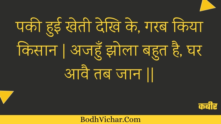 पकी हुई खेती देखि के, गरब किया किसान | अजहुँ झोला बहुत है, घर आवै तब जान || : Pakee huee khetee dekhi ke, garab kiya kisaan | ajahun jhola bahut hai, ghar aavai tab jaan || - कबीर