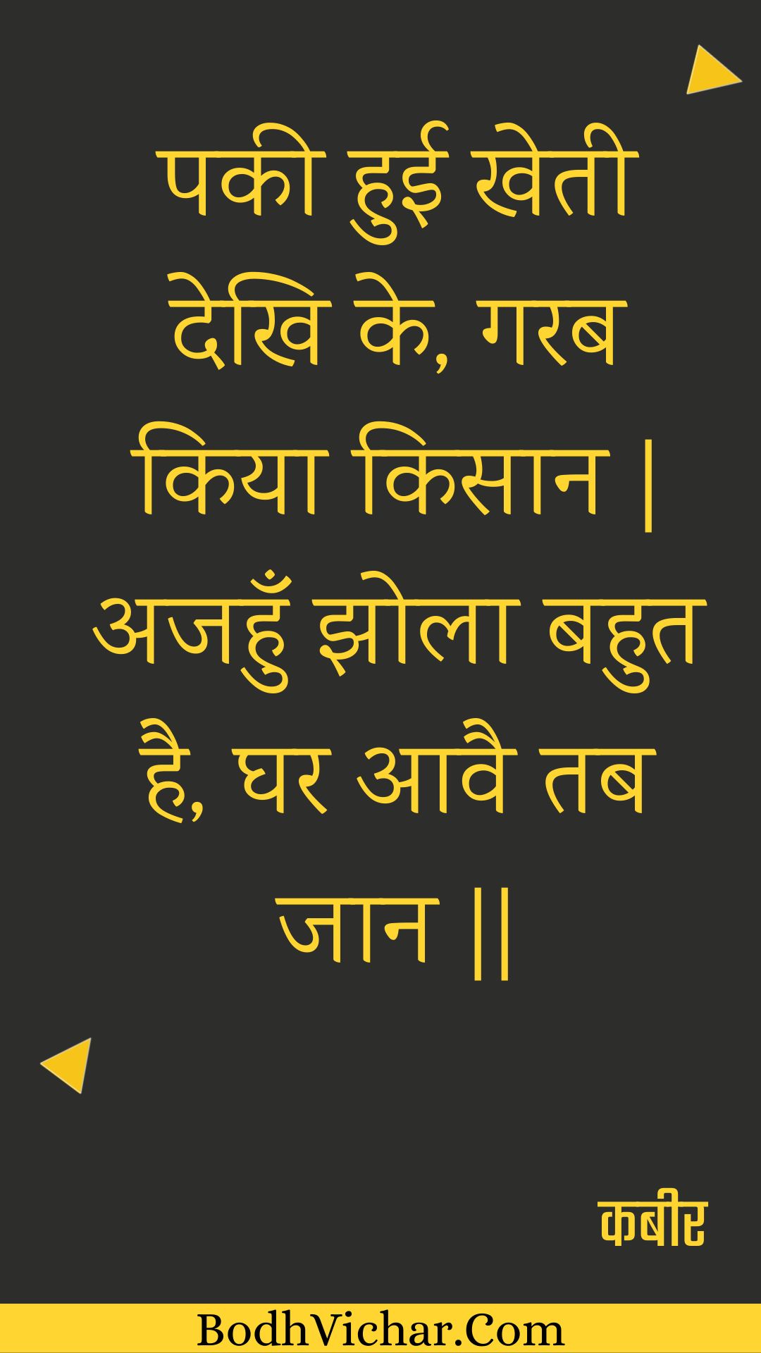 पकी हुई खेती देखि के, गरब किया किसान | अजहुँ झोला बहुत है, घर आवै तब जान || : Pakee huee khetee dekhi ke, garab kiya kisaan | ajahun jhola bahut hai, ghar aavai tab jaan || - कबीर