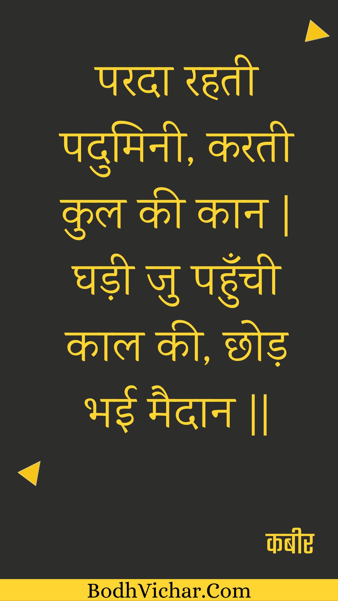 परदा रहती पदुमिनी, करती कुल की कान | घड़ी जु पहुँची काल की, छोड़ भई मैदान || : Parada rahatee paduminee, karatee kul kee kaan | ghadee ju pahunchee kaal kee, chhod bhee maidaan || - कबीर