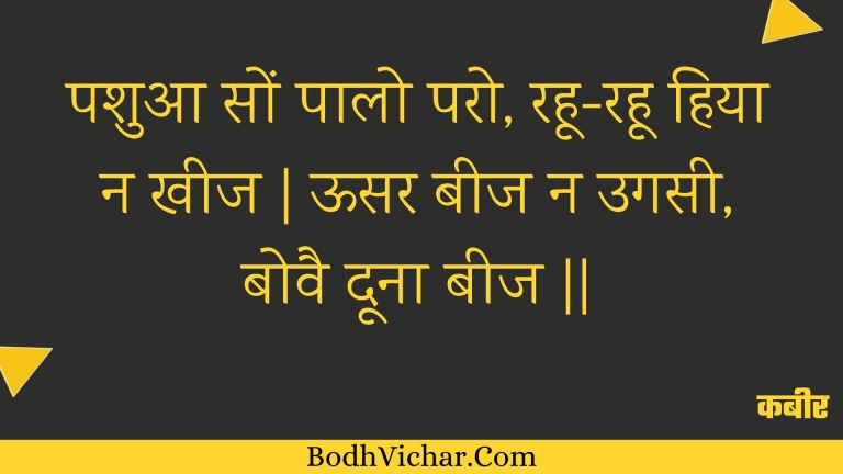 पशुआ सों पालो परो, रहू-रहू हिया न खीज | ऊसर बीज न उगसी, बोवै दूना बीज || : Pashua son paalo paro, rahoo-rahoo hiya na kheej | oosar beej na ugasee, bovai doona beej || - कबीर