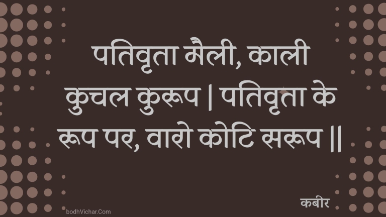 पतिवृता मैली, काली कुचल कुरूप | पतिवृता के रूप पर, वारो कोटि सरूप || : Pativrta mailee, kaalee kuchal kuroop | pativrta ke roop par, vaaro koti saroop || - कबीर