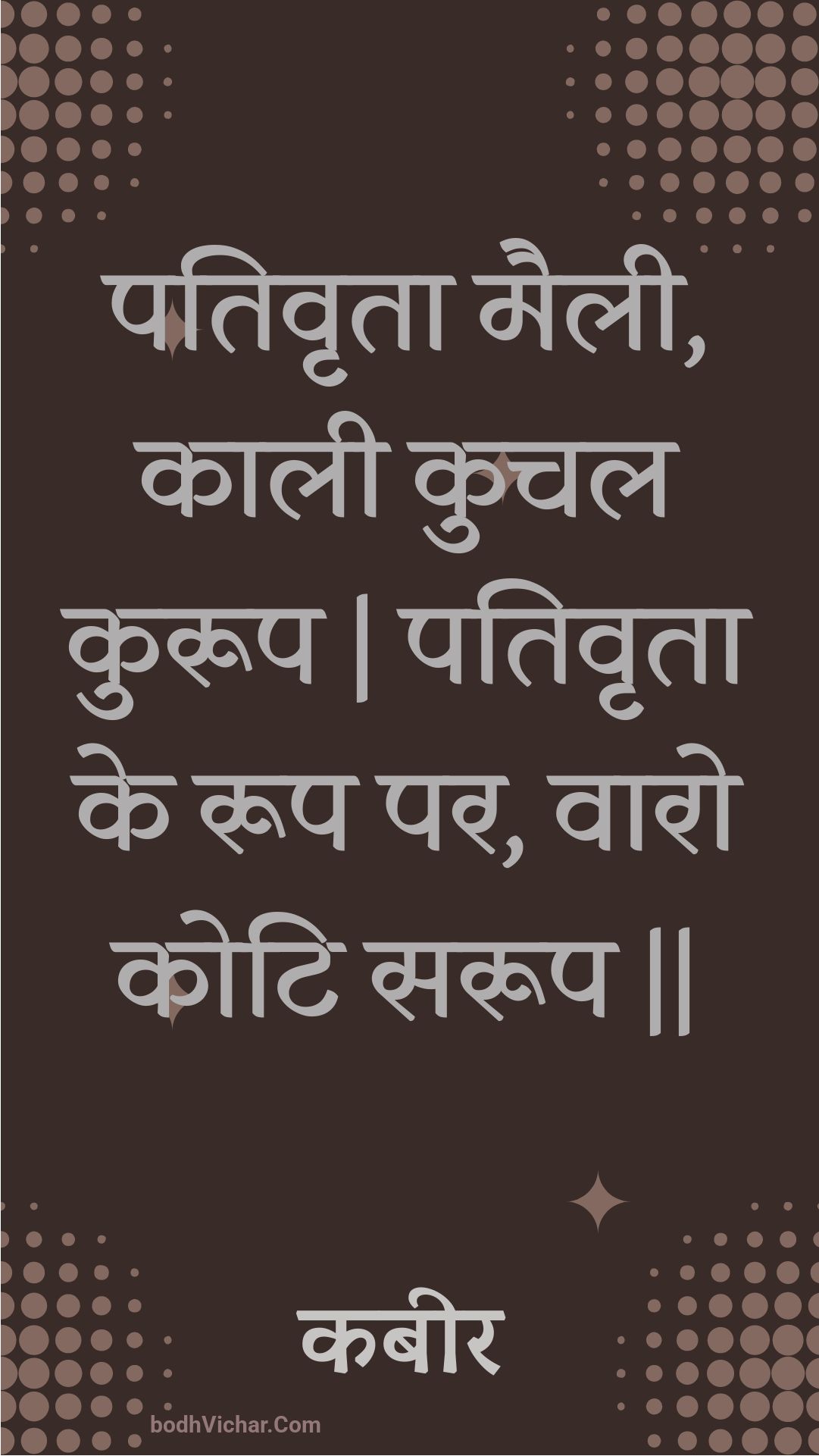 पतिवृता मैली, काली कुचल कुरूप | पतिवृता के रूप पर, वारो कोटि सरूप || : Pativrta mailee, kaalee kuchal kuroop | pativrta ke roop par, vaaro koti saroop || - कबीर