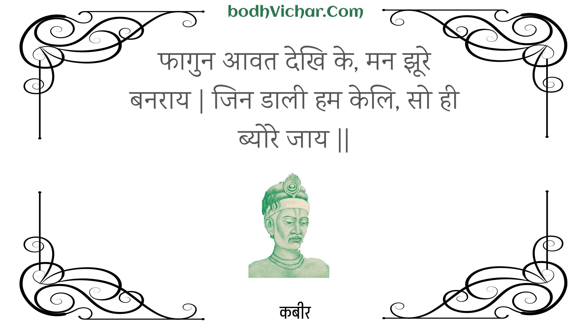 फागुन आवत देखि के, मन झूरे बनराय | जिन डाली हम केलि, सो ही ब्योरे जाय || : Phaagun aavat dekhi ke, man jhoore banaraay | jin daalee ham keli, so hee byore jaay || - कबीर