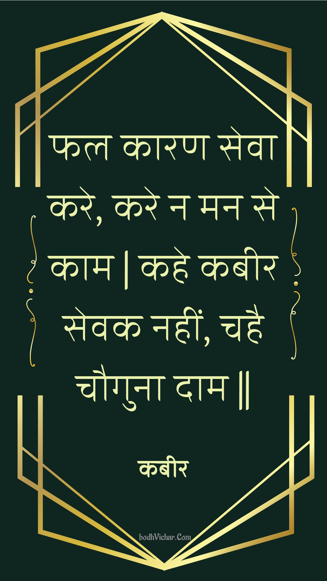 फल कारण सेवा करे, करे न मन से काम | कहे कबीर सेवक नहीं, चहै चौगुना दाम || : Phal kaaran seva kare, kare na man se kaam | kahe kabeer sevak nahin, chahai chauguna daam || - कबीर