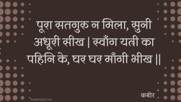 पूरा सतगुरु न मिला, सुनी अधूरी सीख | स्वाँग यती का पहिनि के, घर घर माँगी भीख || : Poora sataguru na mila, sunee adhooree seekh | svaang yatee ka pahini ke, ghar ghar maangee bheekh || - कबीर