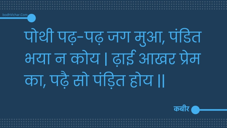 पोथी पढ़-पढ़ जग मुआ, पंडित भया न कोय | ढ़ाई आखर प्रेम का, पढ़ै सो पंड़ित होय || : Pothee padh-padh jag mua, pandit bhaya na koy | dhaee aakhar prem ka, padhai so pandit hoy || - कबीर