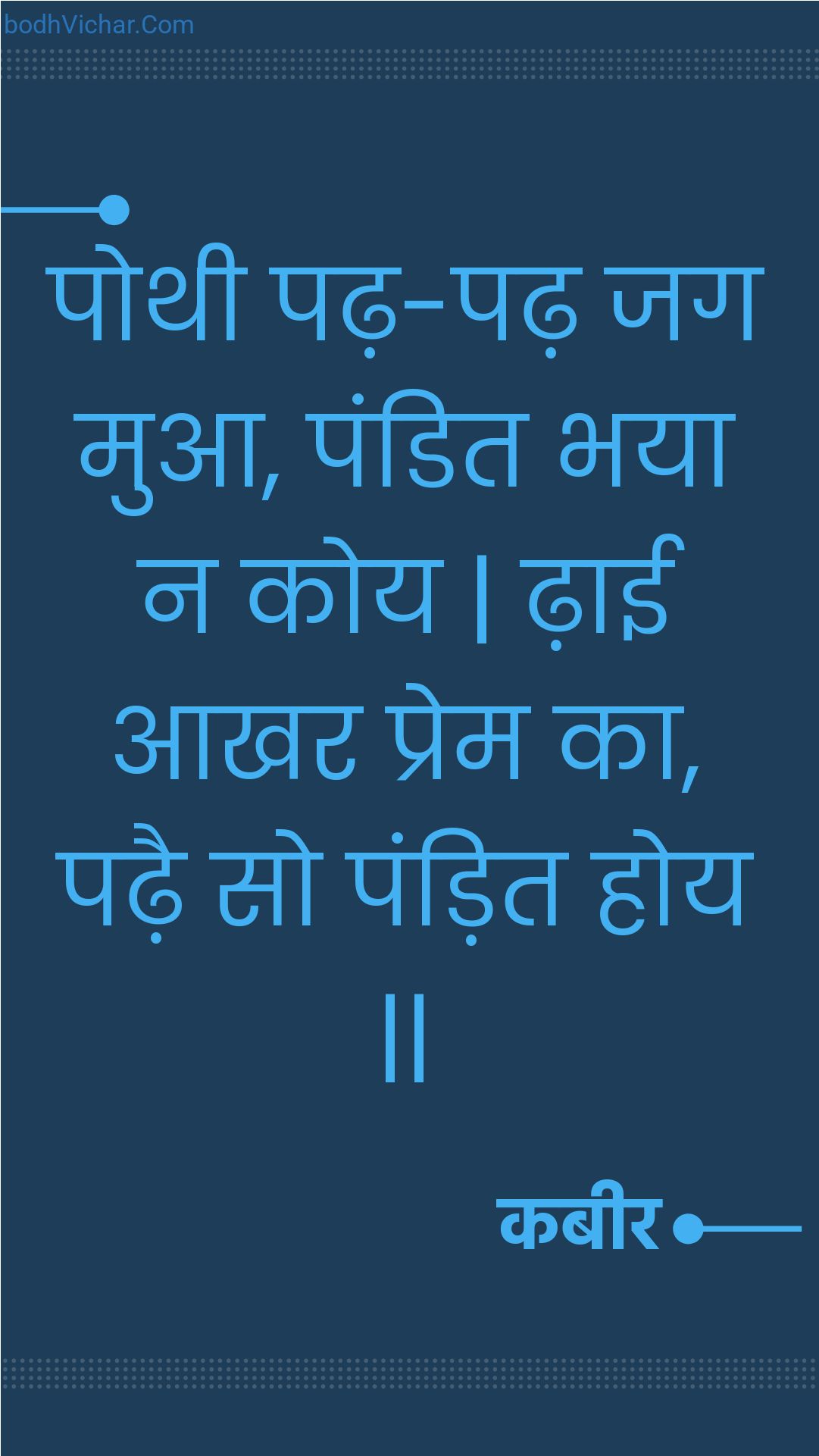 पोथी पढ़-पढ़ जग मुआ, पंडित भया न कोय | ढ़ाई आखर प्रेम का, पढ़ै सो पंड़ित होय || : Pothee padh-padh jag mua, pandit bhaya na koy | dhaee aakhar prem ka, padhai so pandit hoy || - कबीर