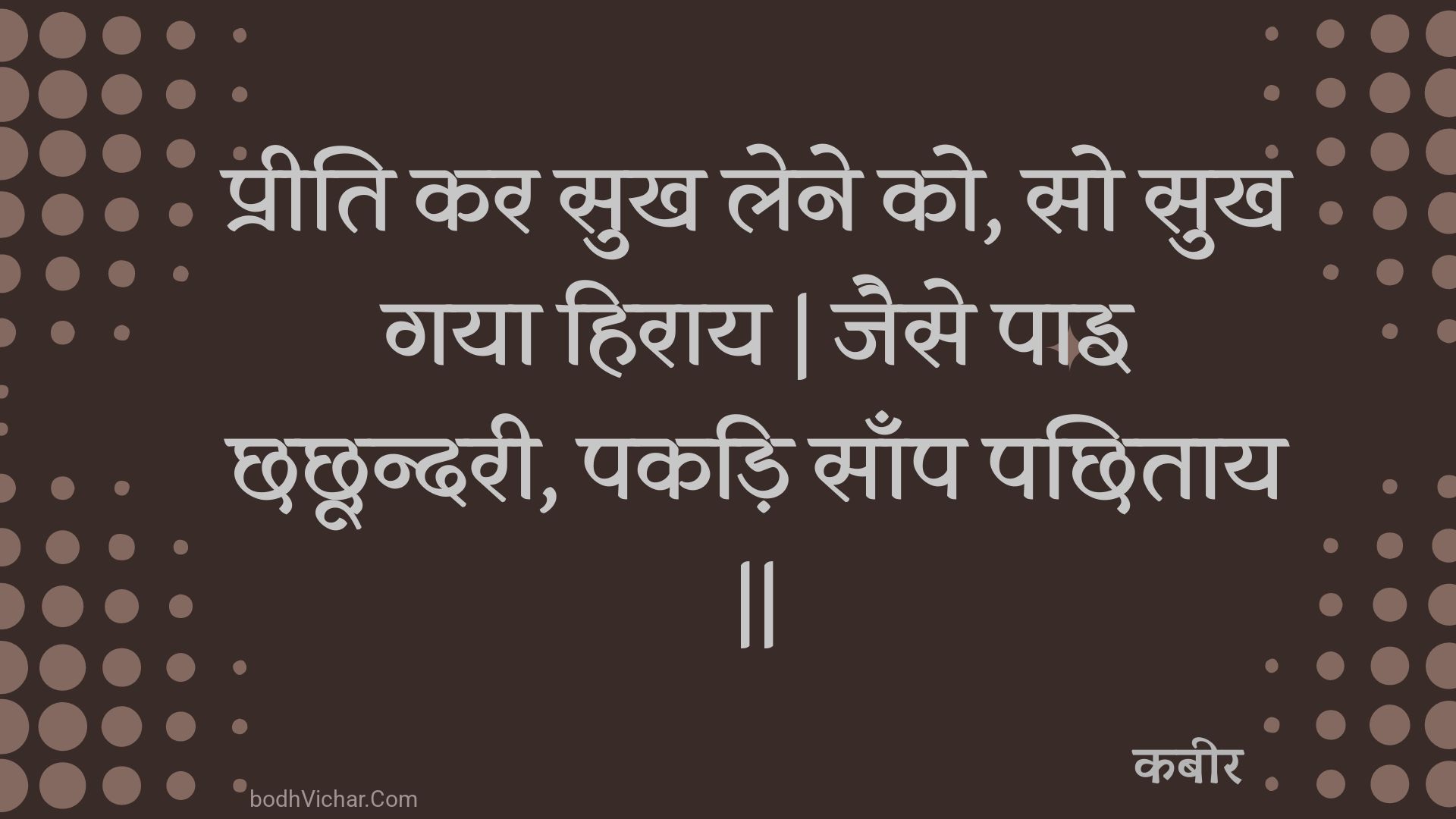 प्रीति कर सुख लेने को, सो सुख गया हिराय | जैसे पाइ छछून्दरी, पकड़ि साँप पछिताय || : Preeti kar sukh lene ko, so sukh gaya hiraay | jaise pai chhachhoondaree, pakadi saanp pachhitaay || - कबीर