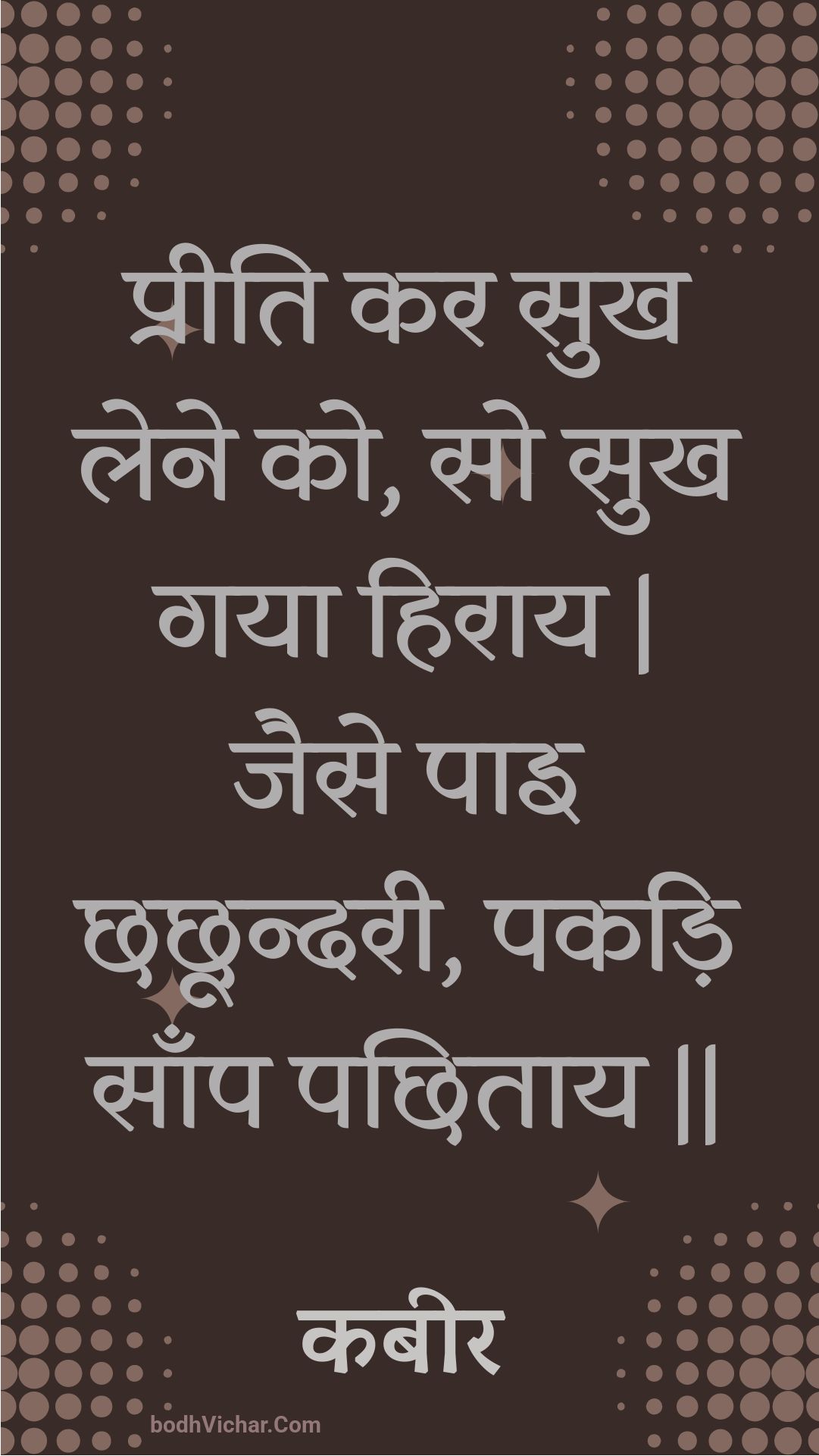 प्रीति कर सुख लेने को, सो सुख गया हिराय | जैसे पाइ छछून्दरी, पकड़ि साँप पछिताय || : Preeti kar sukh lene ko, so sukh gaya hiraay | jaise pai chhachhoondaree, pakadi saanp pachhitaay || - कबीर