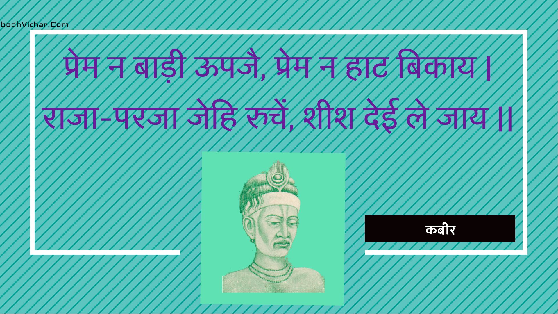 प्रेम न बाड़ी ऊपजै, प्रेम न हाट बिकाय | राजा-परजा जेहि रुचें, शीश देई ले जाय || : Prem na baadee oopajai, prem na haat bikaay | raaja-paraja jehi ruchen, sheesh deee le jaay || - कबीर