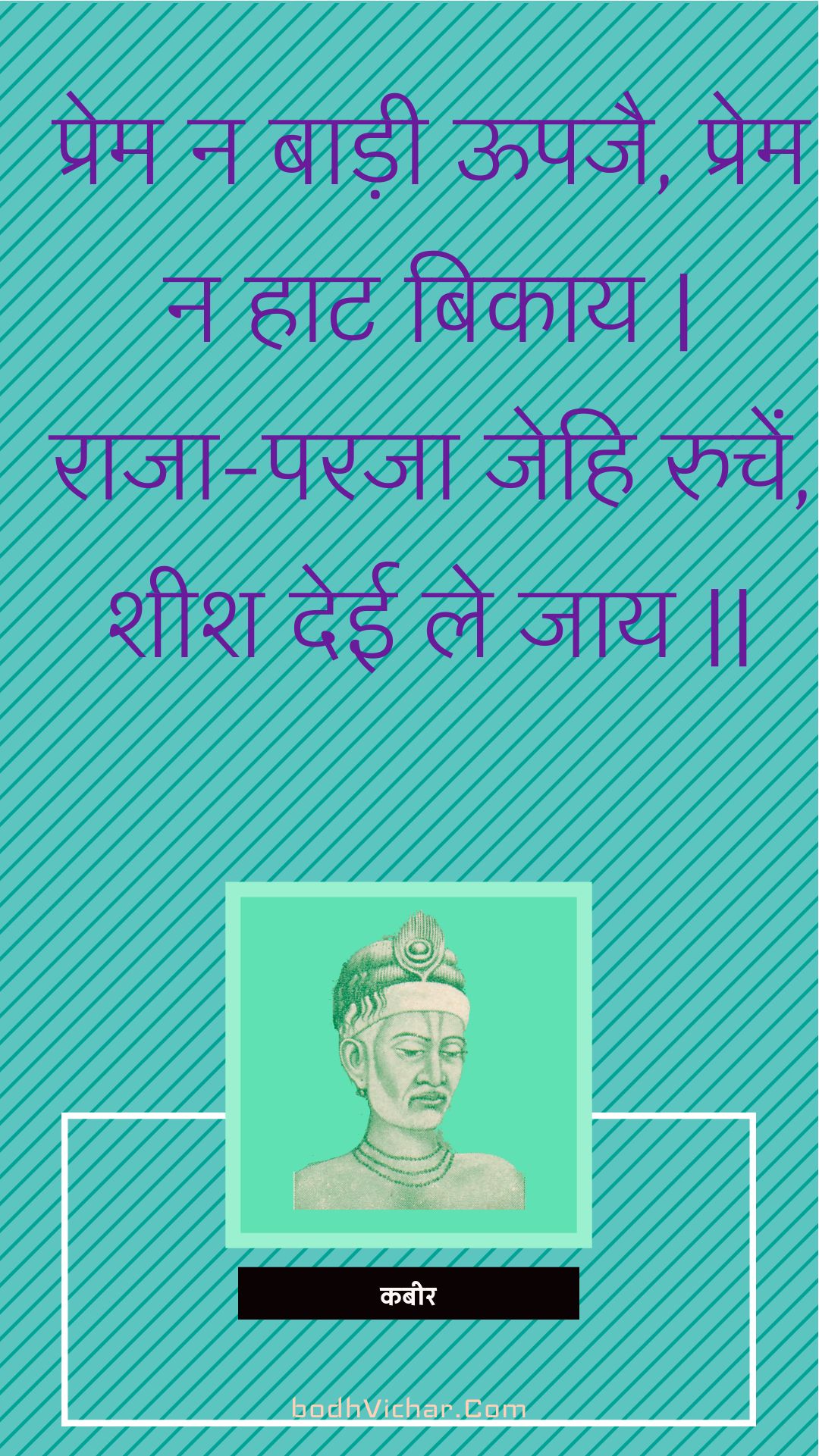 प्रेम न बाड़ी ऊपजै, प्रेम न हाट बिकाय | राजा-परजा जेहि रुचें, शीश देई ले जाय || : Prem na baadee oopajai, prem na haat bikaay | raaja-paraja jehi ruchen, sheesh deee le jaay || - कबीर