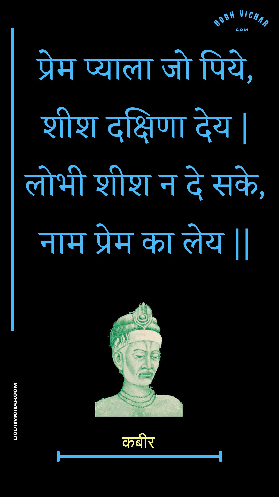 प्रेम प्याला जो पिये, शीश दक्षिणा देय | लोभी शीश न दे सके, नाम प्रेम का लेय || : Prem pyaala jo piye, sheesh dakshina dey | lobhee sheesh na de sake, naam prem ka ley || - कबीर