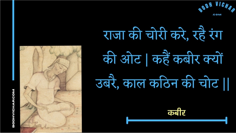 राजा की चोरी करे, रहै रंग की ओट | कहैं कबीर क्यों उबरै, काल कठिन की चोट || : Raaja kee choree kare, rahai rang kee ot | kahain kabeer kyon ubarai, kaal kathin kee chot || - कबीर