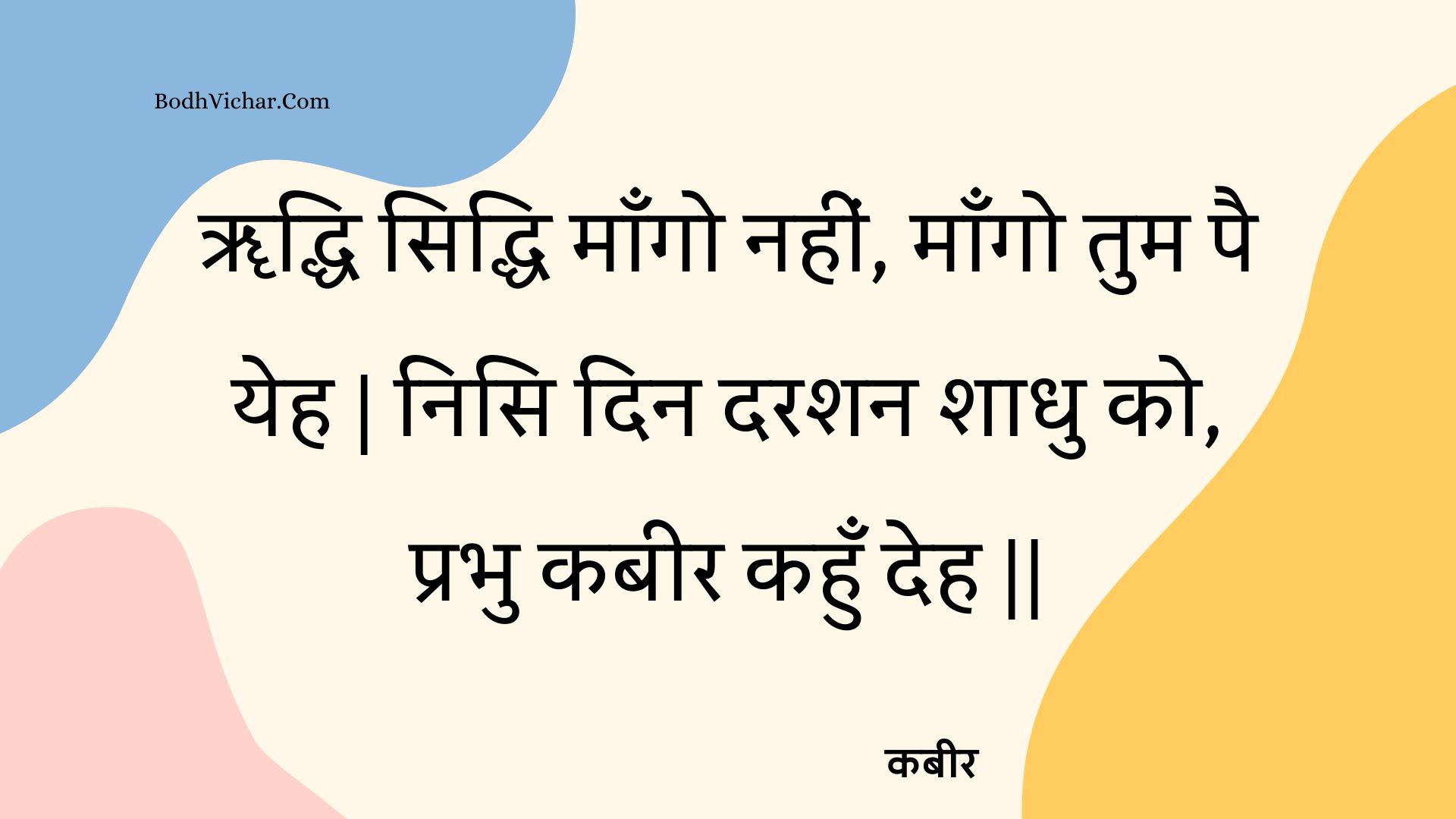 ॠद्धि सिद्धि माँगो नहीं, माँगो तुम पै येह | निसि दिन दरशन शाधु को, प्रभु कबीर कहुँ देह || : Rddhi siddhi maango nahin, maango tum pai yeh | nisi din darashan shaadhu ko, prabhu kabeer kahun deh || - कबीर