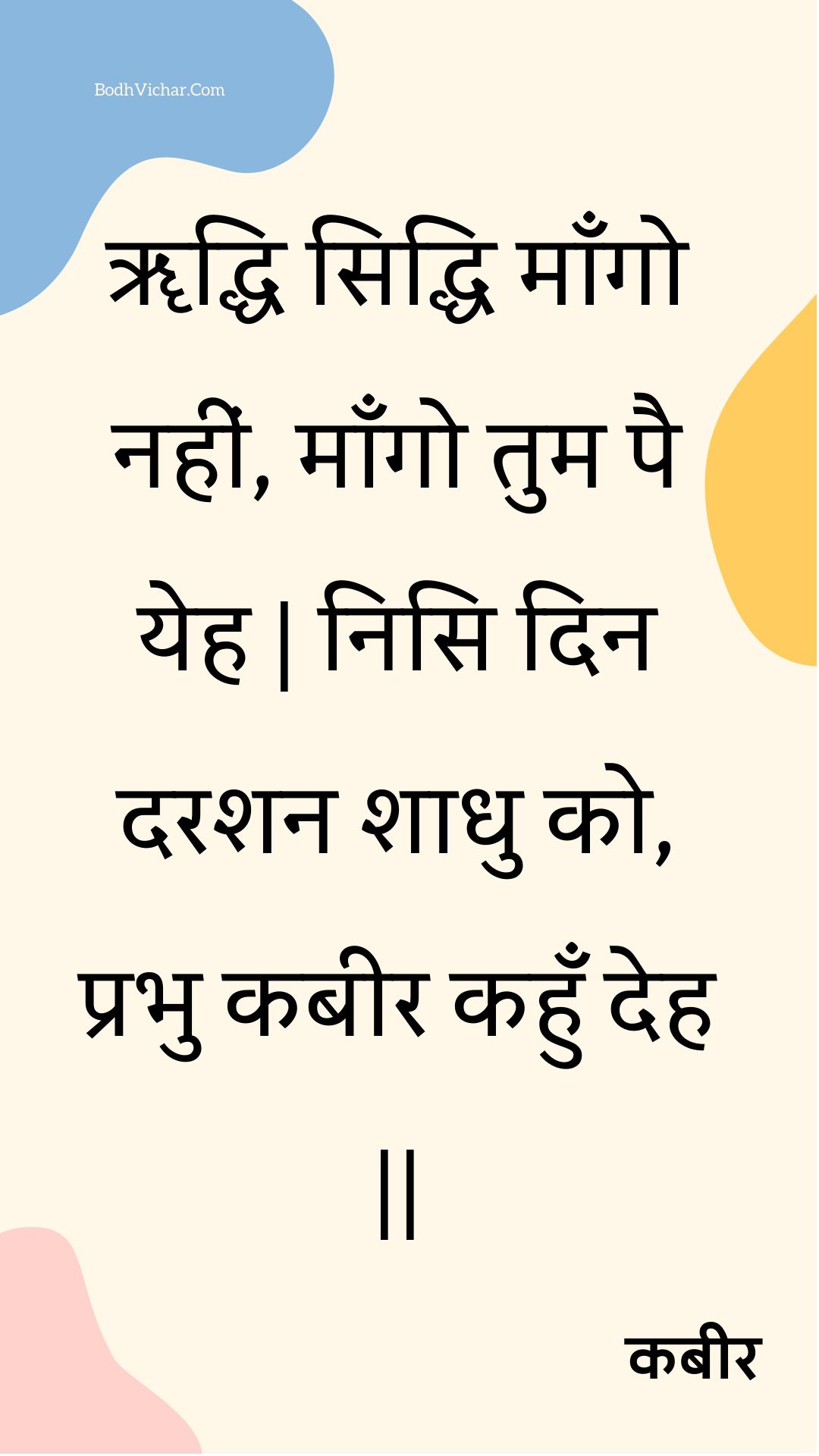 ॠद्धि सिद्धि माँगो नहीं, माँगो तुम पै येह | निसि दिन दरशन शाधु को, प्रभु कबीर कहुँ देह || : Rddhi siddhi maango nahin, maango tum pai yeh | nisi din darashan shaadhu ko, prabhu kabeer kahun deh || - कबीर