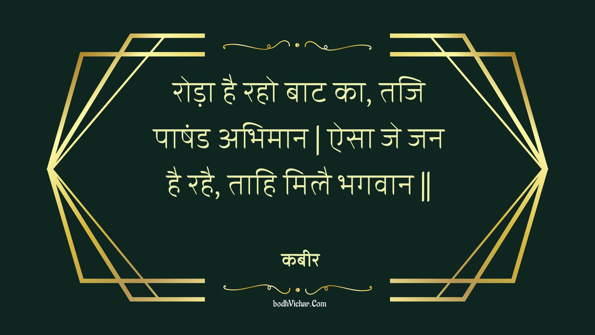 रोड़ा है रहो बाट का, तजि पाषंड अभिमान | ऐसा जे जन है रहै, ताहि मिलै भगवान || : Roda hai raho baat ka, taji paashand abhimaan | aisa je jan hai rahai, taahi milai bhagavaan || - कबीर