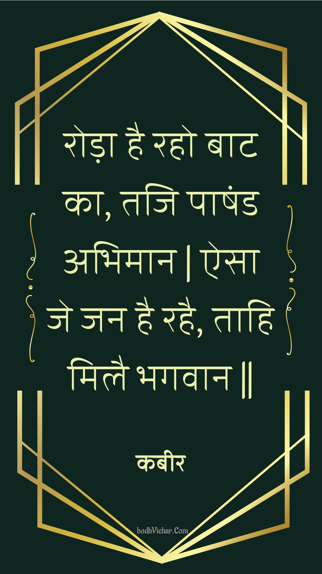 रोड़ा है रहो बाट का, तजि पाषंड अभिमान | ऐसा जे जन है रहै, ताहि मिलै भगवान || : Roda hai raho baat ka, taji paashand abhimaan | aisa je jan hai rahai, taahi milai bhagavaan || - कबीर