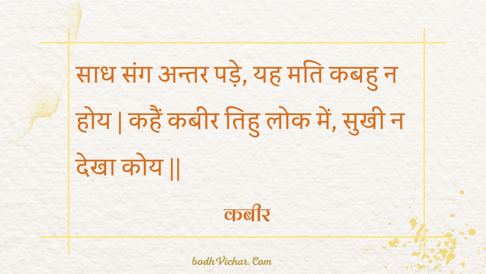 साध संग अन्तर पड़े, यह मति कबहु न होय | कहैं कबीर तिहु लोक में, सुखी न देखा कोय || : Saadh sang antar pade, yah mati kabahu na hoy | kahain kabeer tihu lok mein, sukhee na dekha koy || - कबीर