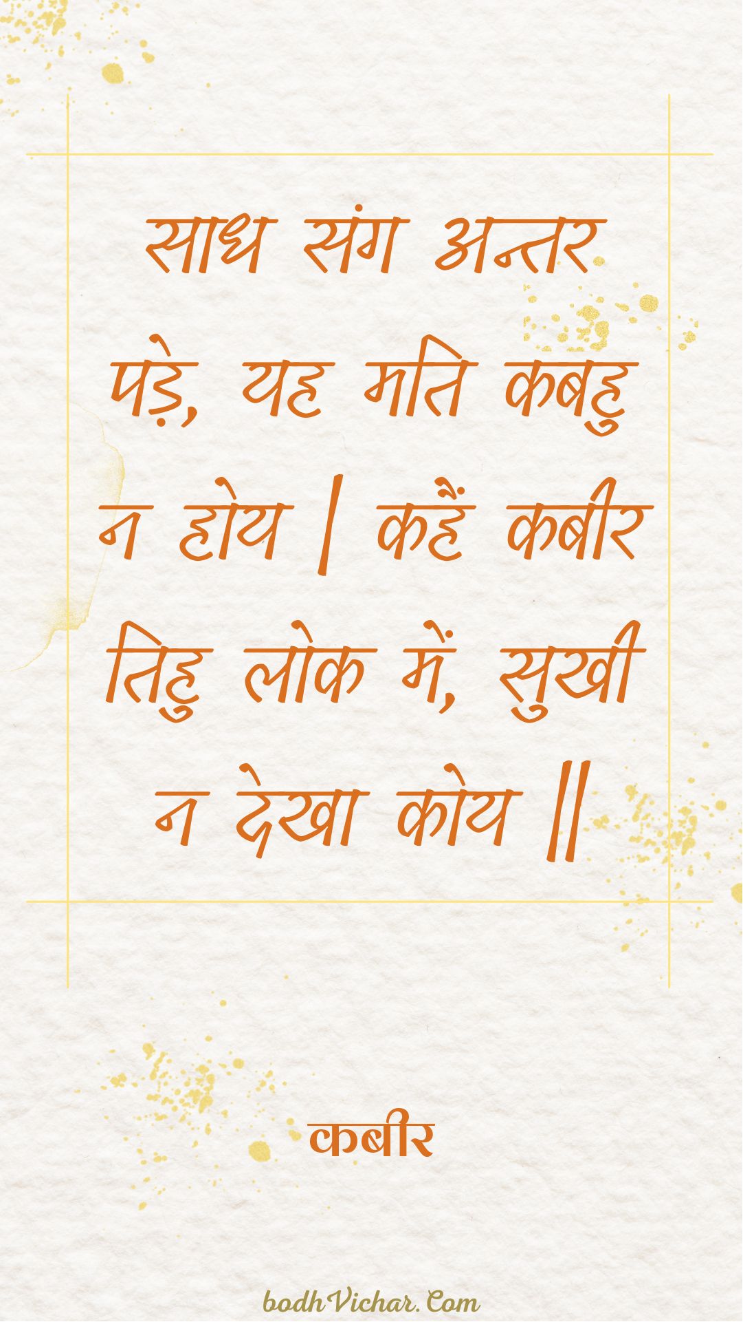 साध संग अन्तर पड़े, यह मति कबहु न होय | कहैं कबीर तिहु लोक में, सुखी न देखा कोय || : Saadh sang antar pade, yah mati kabahu na hoy | kahain kabeer tihu lok mein, sukhee na dekha koy || - कबीर