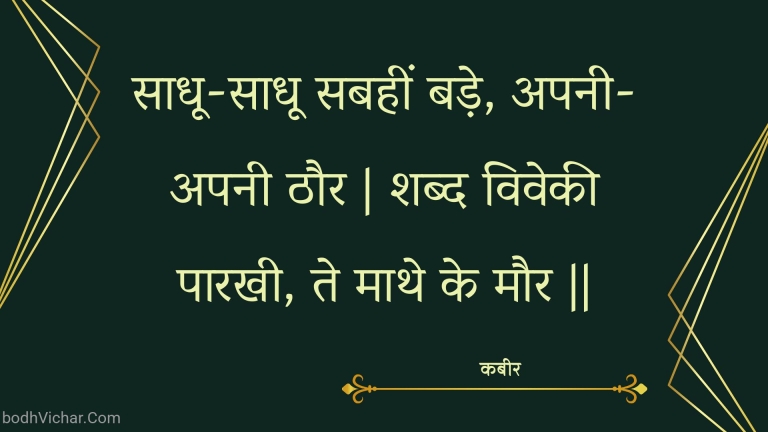 साधू-साधू सबहीं बड़े, अपनी-अपनी ठौर | शब्द विवेकी पारखी, ते माथे के मौर || : Saadhoo-saadhoo sabaheen bade, apanee-apanee thaur | shabd vivekee paarakhee, te maathe ke maur || - कबीर