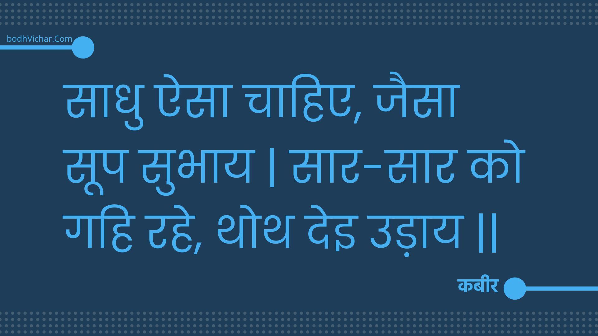 साधु ऐसा चाहिए, जैसा सूप सुभाय | सार-सार को गहि रहे, थोथ देइ उड़ाय || : Saadhu aisa chaahie, jaisa soop subhaay | saar-saar ko gahi rahe, thoth dei udaay || - कबीर