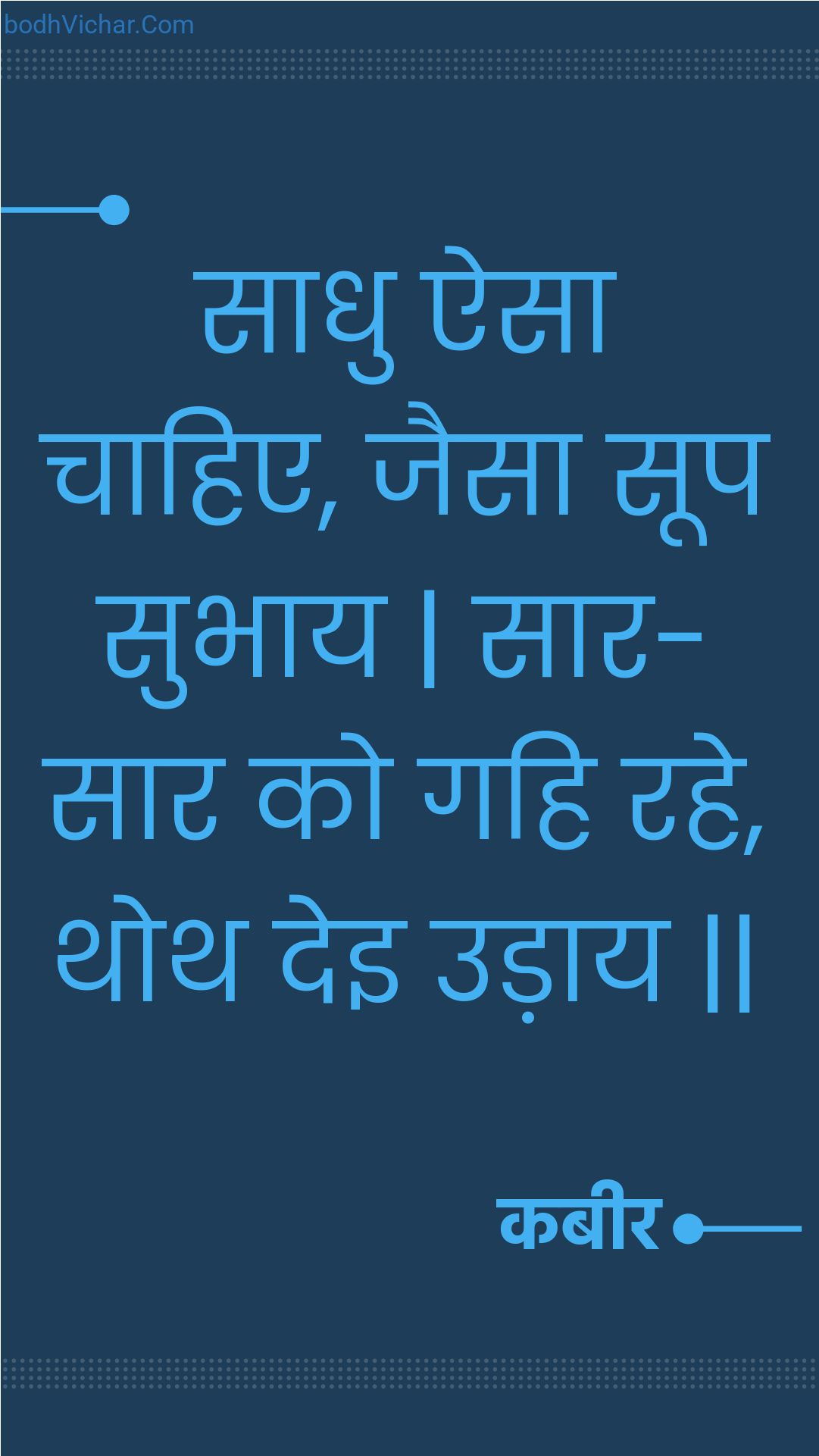 साधु ऐसा चाहिए, जैसा सूप सुभाय | सार-सार को गहि रहे, थोथ देइ उड़ाय || : Saadhu aisa chaahie, jaisa soop subhaay | saar-saar ko gahi rahe, thoth dei udaay || - कबीर