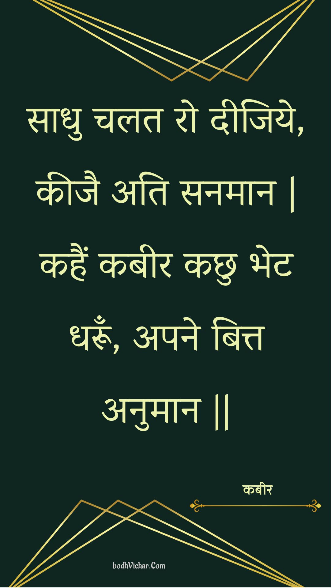 साधु चलत रो दीजिये, कीजै अति सनमान | कहैं कबीर कछु भेट धरूँ, अपने बित्त अनुमान || : Saadhu chalat ro deejiye, keejai ati sanamaan | kahain kabeer kachhu bhet dharoon, apane bitt anumaan || - कबीर