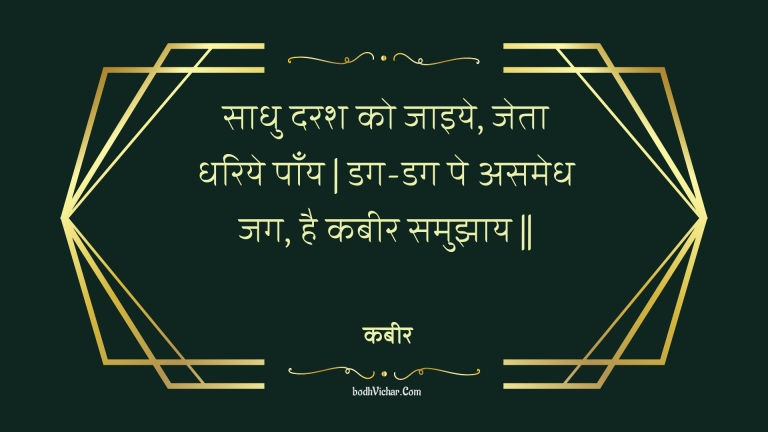 साधु दरश को जाइये, जेता धरिये पाँय | डग-डग पे असमेध जग, है कबीर समुझाय || : Saadhu darash ko jaiye, jeta dhariye paany | dag-dag pe asamedh jag, hai kabeer samujhaay || - कबीर