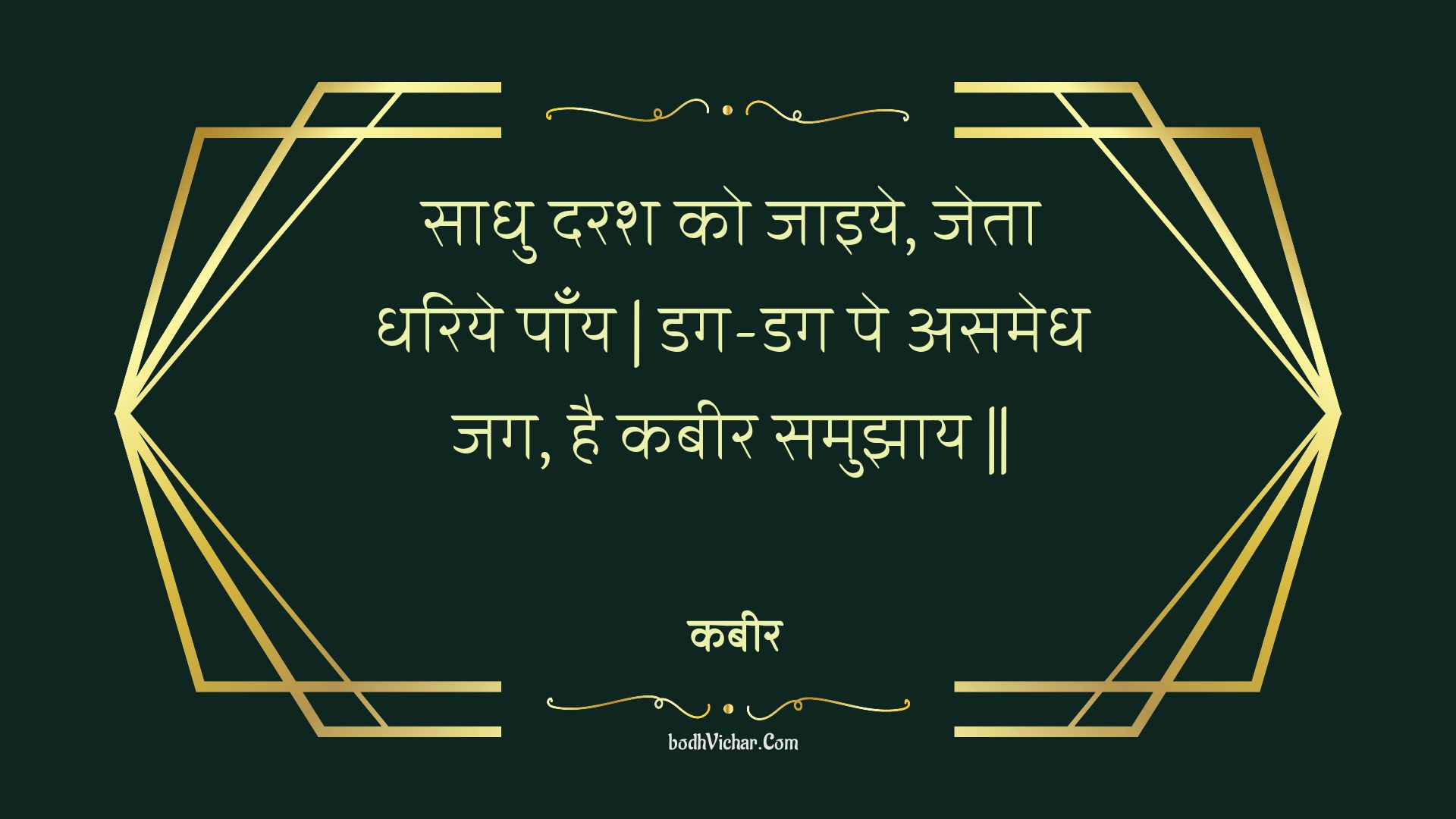 साधु दरश को जाइये, जेता धरिये पाँय | डग-डग पे असमेध जग, है कबीर समुझाय || : Saadhu darash ko jaiye, jeta dhariye paany | dag-dag pe asamedh jag, hai kabeer samujhaay || - कबीर