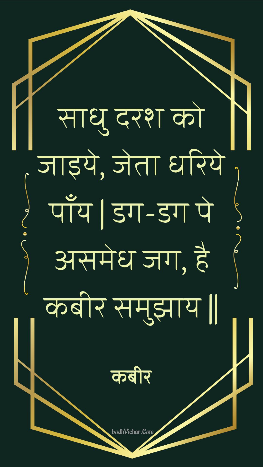 साधु दरश को जाइये, जेता धरिये पाँय | डग-डग पे असमेध जग, है कबीर समुझाय || : Saadhu darash ko jaiye, jeta dhariye paany | dag-dag pe asamedh jag, hai kabeer samujhaay || - कबीर