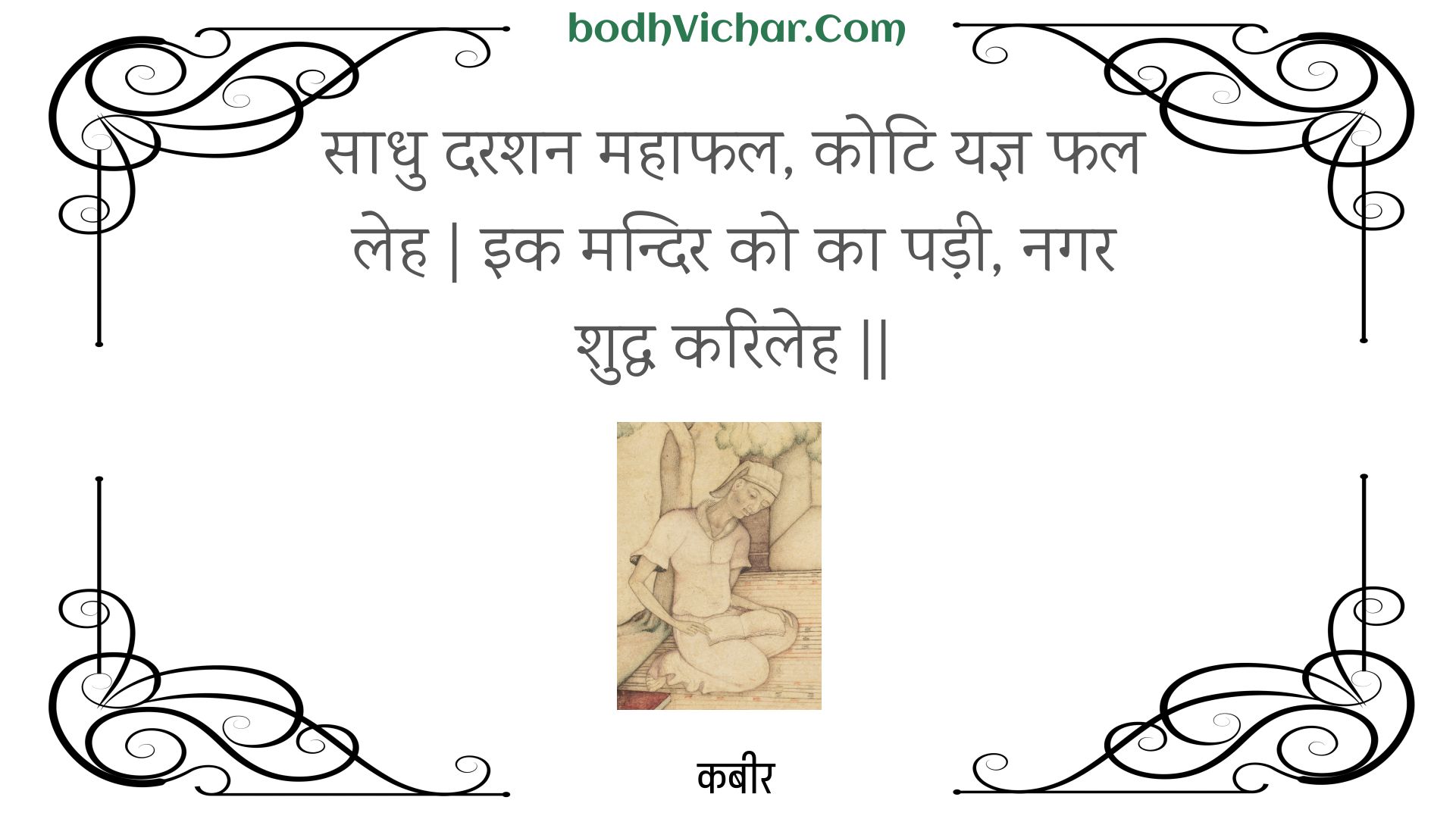 साधु दरशन महाफल, कोटि यज्ञ फल लेह | इक मन्दिर को का पड़ी, नगर शुद्ध करिलेह || : Saadhu darashan mahaaphal, koti yagy phal leh | ik mandir ko ka padee, nagar shuddh karileh || - कबीर