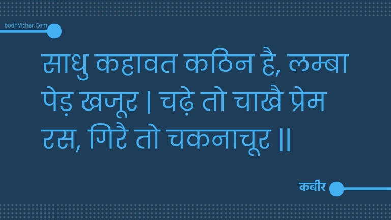 साधु कहावत कठिन है, लम्बा पेड़ खजूर | चढ़े तो चाखै प्रेम रस, गिरै तो चकनाचूर || : Saadhu kahaavat kathin hai, lamba ped khajoor | chadhe to chaakhai prem ras, girai to chakanaachoor || - कबीर