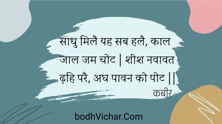 साधु मिलै यह सब हलै, काल जाल जम चोट | शीश नवावत ढ़हि परै, अघ पावन को पोट || : Saadhu milai yah sab halai, kaal jaal jam chot | sheesh navaavat dhahi parai, agh paavan ko pot || - कबीर