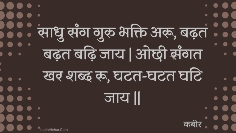 साधु संग गुरु भक्ति अरू, बढ़त बढ़त बढ़ि जाय | ओछी संगत खर शब्द रू, घटत-घटत घटि जाय || : Saadhu sang guru bhakti aroo, badhat badhat badhi jaay | ochhee sangat khar shabd roo, ghatat-ghatat ghati jaay || - कबीर