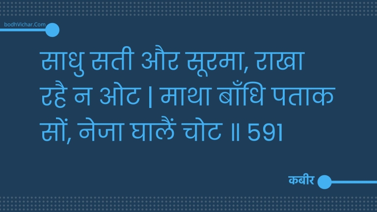 साधु सती और सूरमा, राखा रहै न ओट | माथा बाँधि पताक सों, नेजा घालैं चोट ॥ 591 : Saadhu satee aur soorama, raakha rahai na ot | maatha baandhi pataak son, neja ghaalain chot . 591 - कबीर