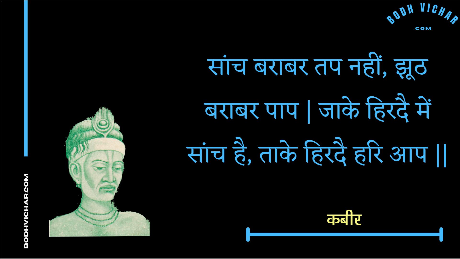 सांच बराबर तप नहीं, झूठ बराबर पाप | जाके हिरदै में सांच है, ताके हिरदै हरि आप || : Saanch baraabar tap nahin, jhooth baraabar paap | jaake hiradai mein saanch hai, taake hiradai hari aap || - कबीर