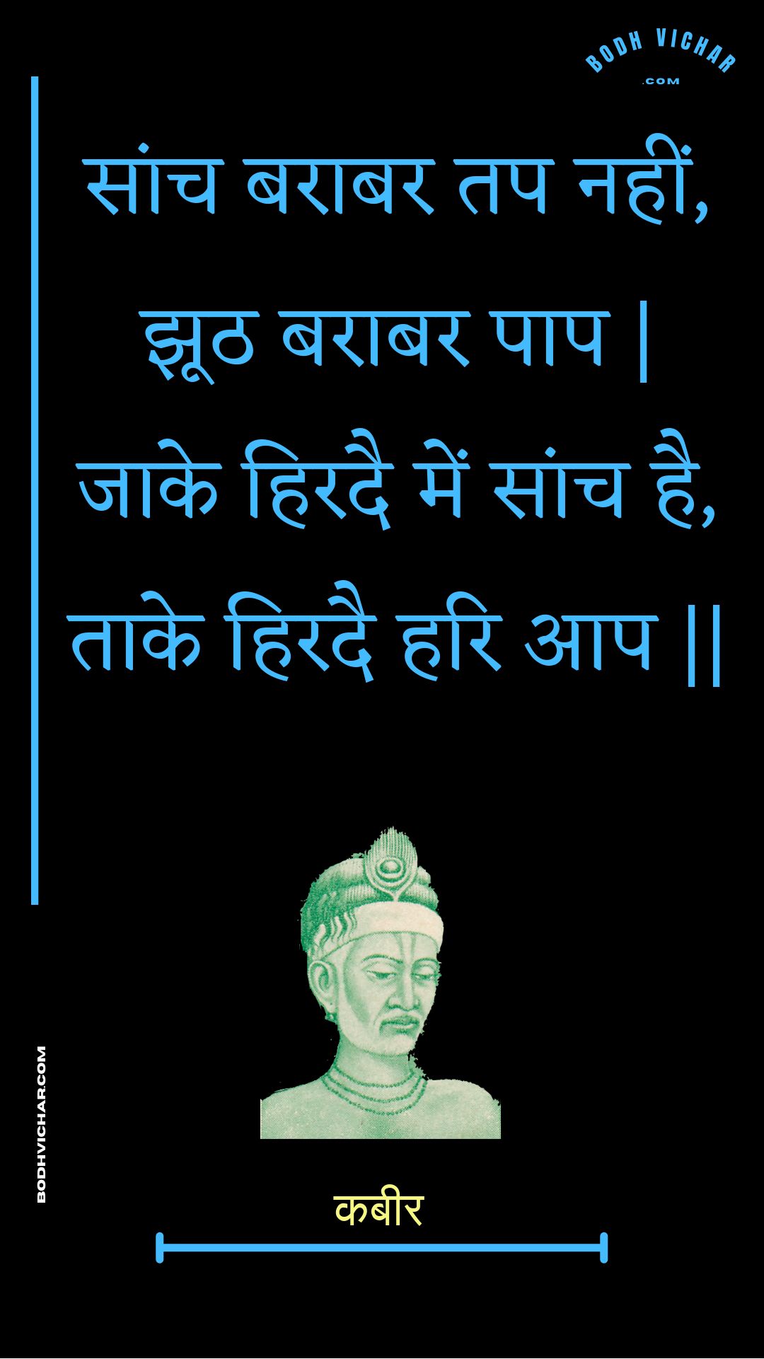 सांच बराबर तप नहीं, झूठ बराबर पाप | जाके हिरदै में सांच है, ताके हिरदै हरि आप || : Saanch baraabar tap nahin, jhooth baraabar paap | jaake hiradai mein saanch hai, taake hiradai hari aap || - कबीर