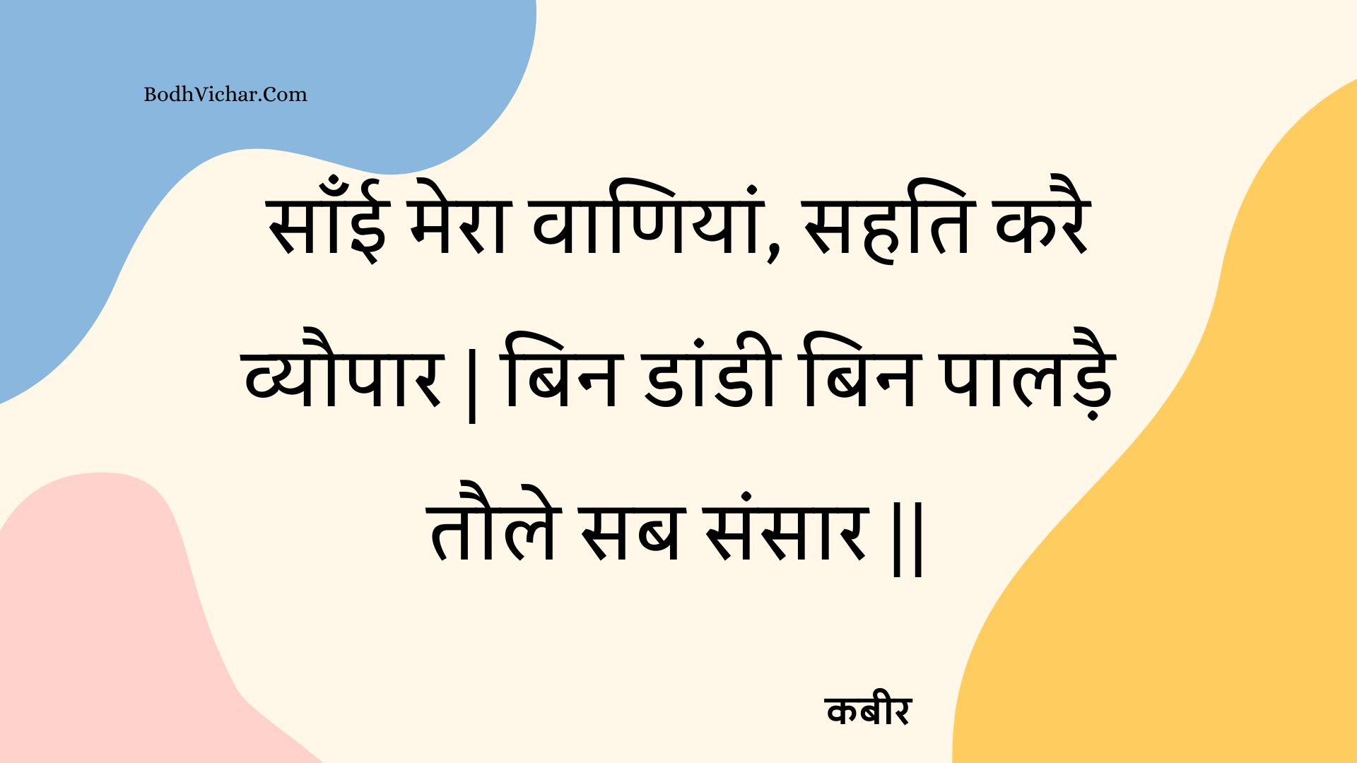 साँई मेरा वाणियां, सहति करै व्यौपार | बिन डांडी बिन पालड़ै तौले सब संसार || : Saanee mera vaaniyaan, sahati karai vyaupaar | bin daandee bin paaladai taule sab sansaar || - कबीर