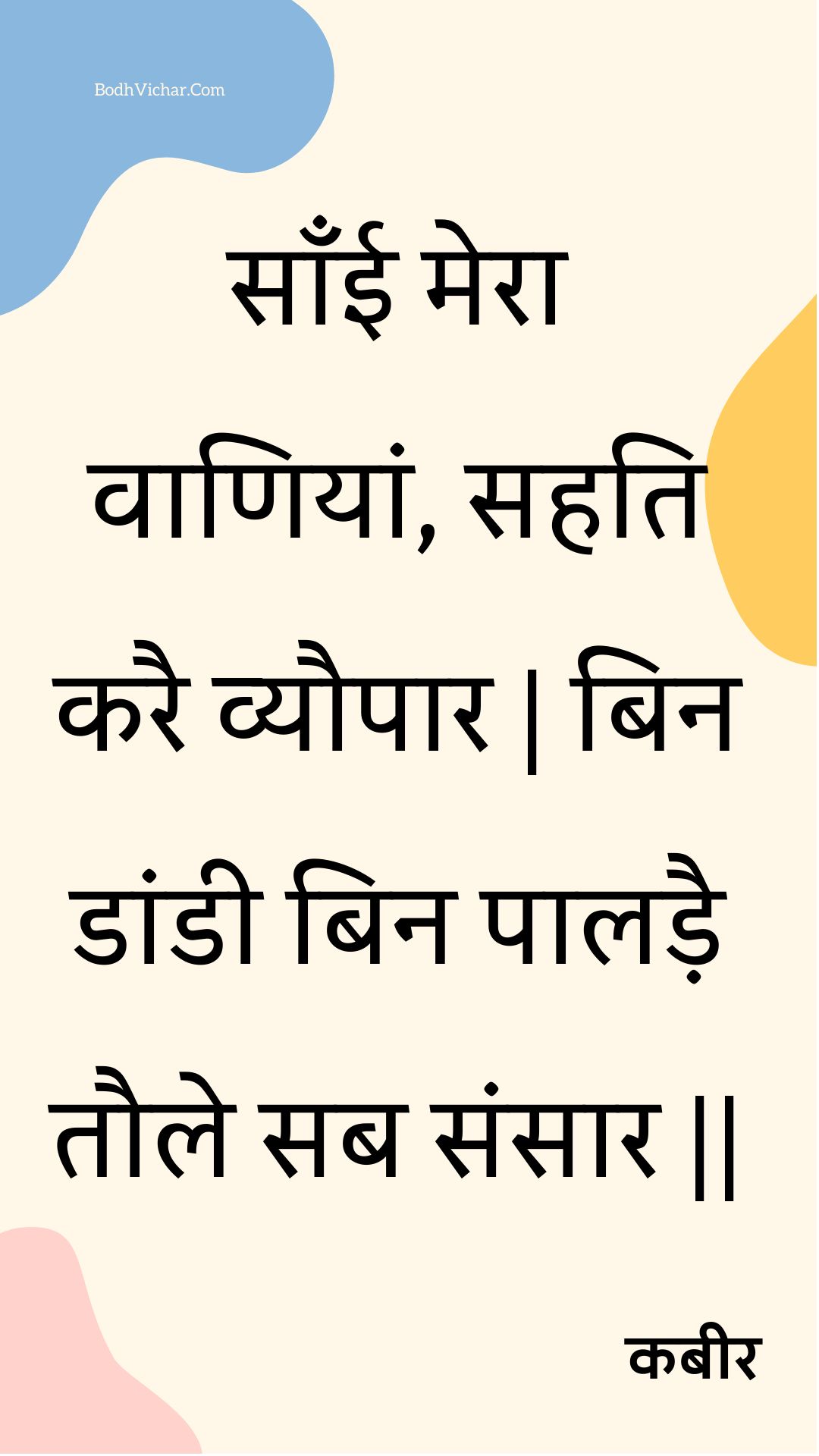 साँई मेरा वाणियां, सहति करै व्यौपार | बिन डांडी बिन पालड़ै तौले सब संसार || : Saanee mera vaaniyaan, sahati karai vyaupaar | bin daandee bin paaladai taule sab sansaar || - कबीर